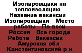 Изолировщики на теплоизоляцию › Название вакансии ­ Изолировщики › Место работы ­ По всей России - Все города Работа » Вакансии   . Амурская обл.,Константиновский р-н